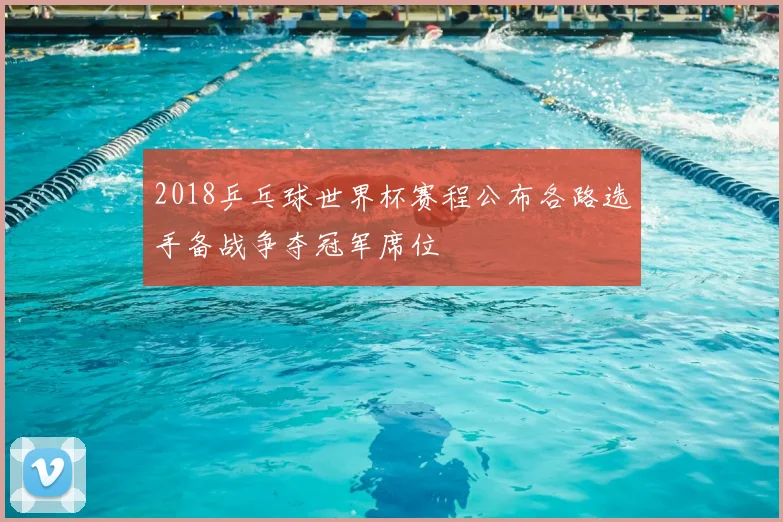 2018乒乓球世界杯赛程公布各路选手备战争夺冠军席位