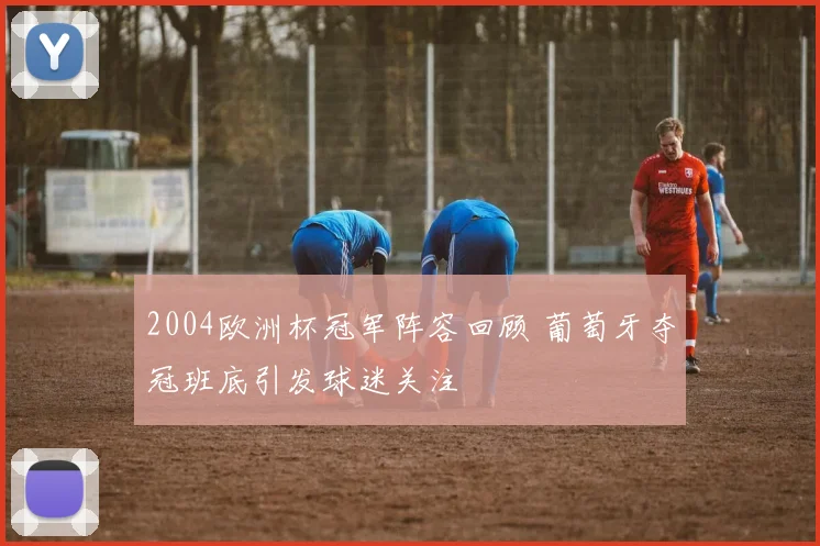 2004欧洲杯冠军阵容回顾 葡萄牙夺冠班底引发球迷关注