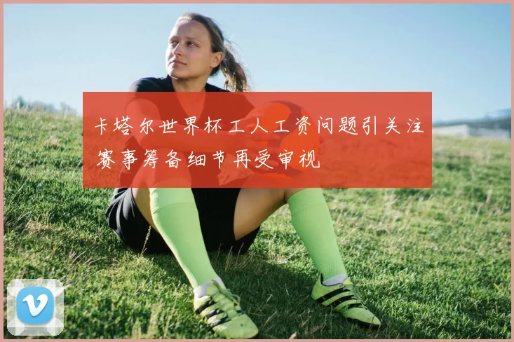 卡塔尔世界杯工人工资问题引关注 赛事筹备细节再受审视