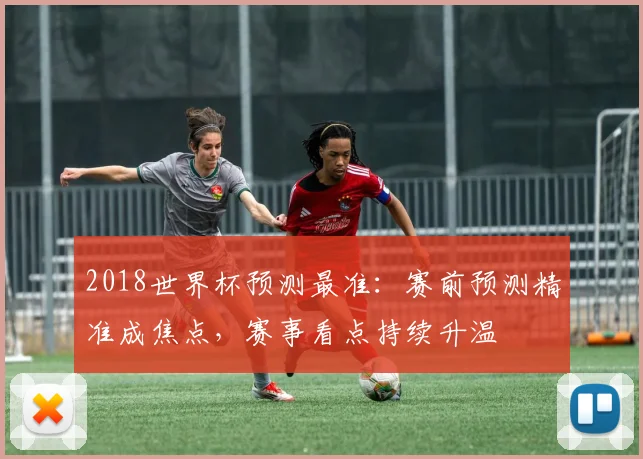 2018世界杯预测最准：赛前预测精准成焦点，赛事看点持续升温