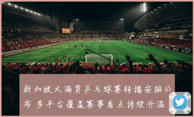 新加坡大满贯乒乓球赛转播安排公布 多平台覆盖赛事看点持续升温