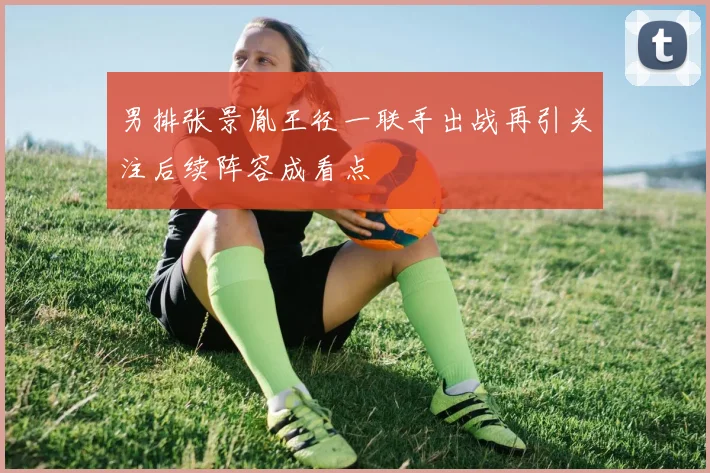 男排张景胤王径一联手出战再引关注后续阵容成看点