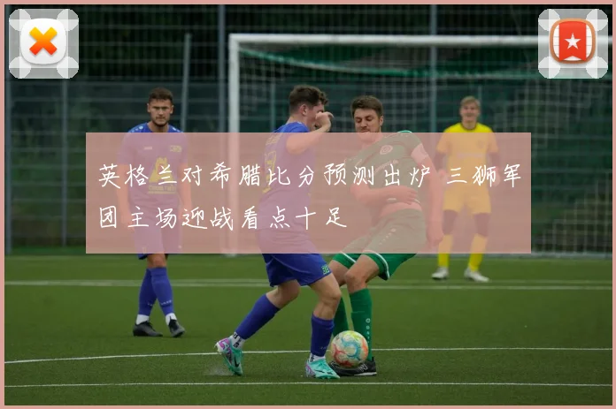 英格兰对希腊比分预测出炉 三狮军团主场迎战看点十足