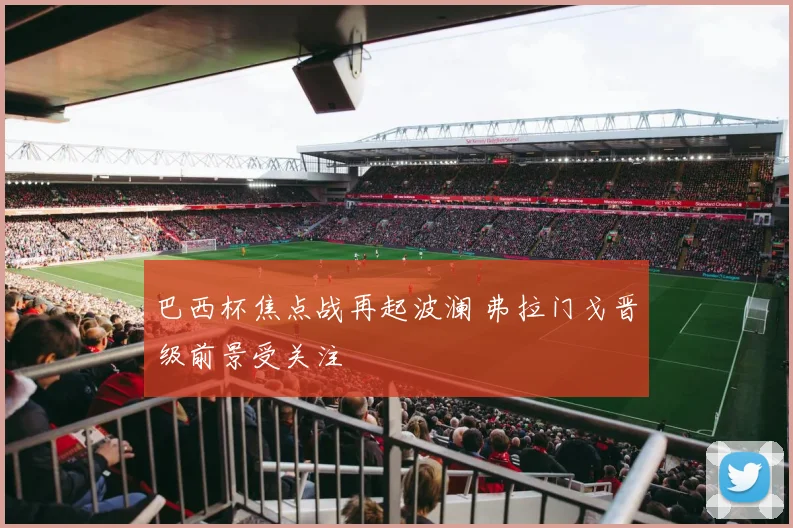 巴西杯焦点战再起波澜 弗拉门戈晋级前景受关注