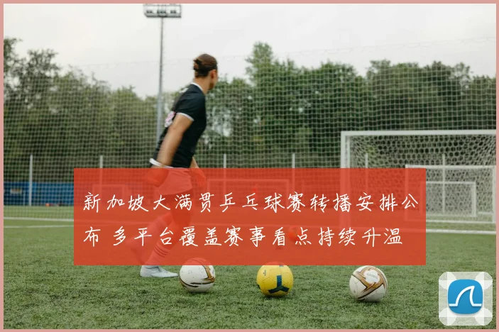 新加坡大满贯乒乓球赛转播安排公布 多平台覆盖赛事看点持续升温