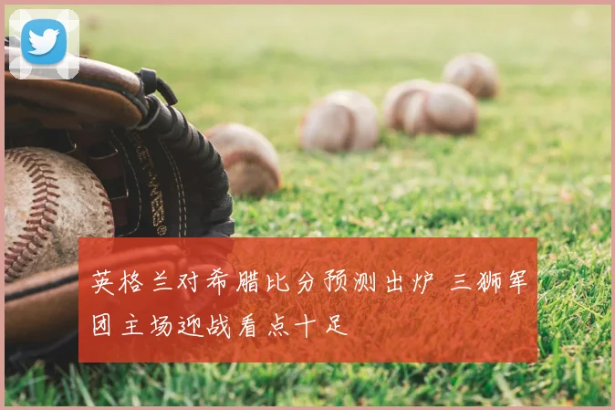 英格兰对希腊比分预测出炉 三狮军团主场迎战看点十足