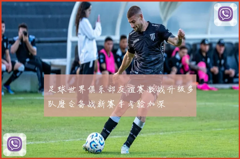 足球世界俱乐部友谊赛激战升级多队磨合备战新赛季考验加深